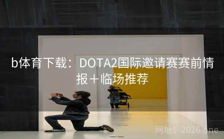 b体育下载:DOTA2国际邀请赛赛前情报+临场推荐 b体育下载:DOTA2国际邀请赛赛前情报+临场推荐